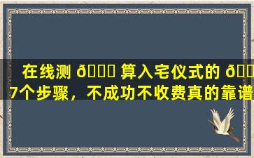 在线测 🐘 算入宅仪式的 🐴 7个步骤，不成功不收费真的靠谱吗